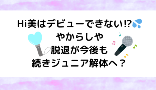 Hi美はデビューできない！やからしや脱退が今後も続きジュニア解体へ？