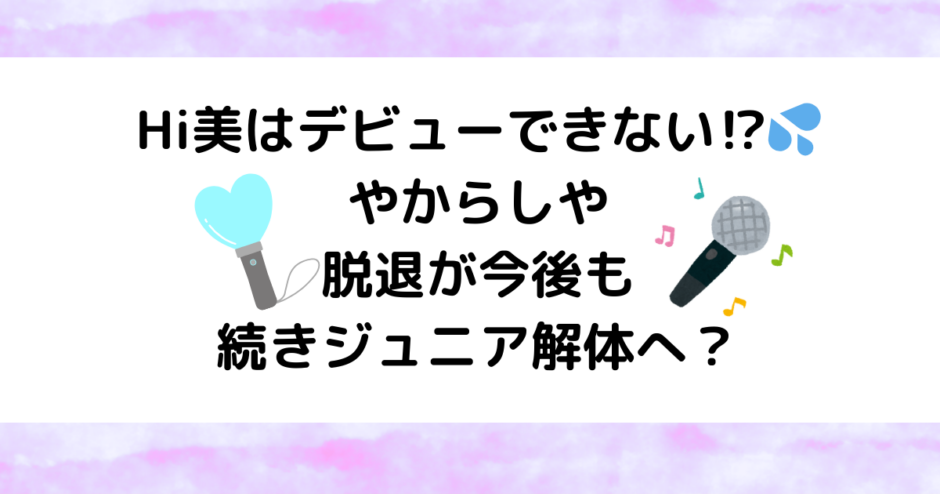 Hi美はデビューできない！やからしや脱退が今後も続きジュニア解体へ？